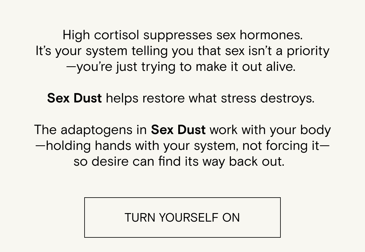 High cortisol suppresses sex hormones. It’s&nbsp;your&nbsp;system&nbsp;telling you&nbsp;that sex&nbsp;isn’t&nbsp;a priority—you’re&nbsp;just trying&nbsp;to&nbsp;make it out alive.&nbsp; &nbsp; Sex Dust&nbsp;helps restore what stress destroys.&nbsp; &nbsp; The adaptogens in Sex Dust work with your body—holding hands with your system, not&nbsp;forcing it—so desire can find its way back out.&nbsp;