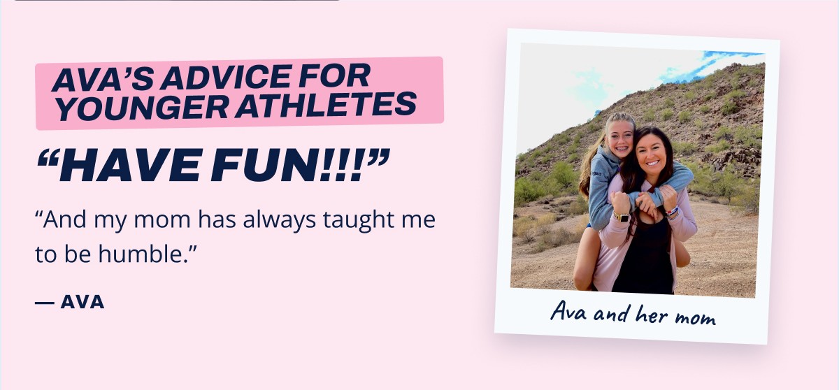 Ava's advice for younger athletes "Have fun!!!" "And my mom has always taught me to be humble." - Ava