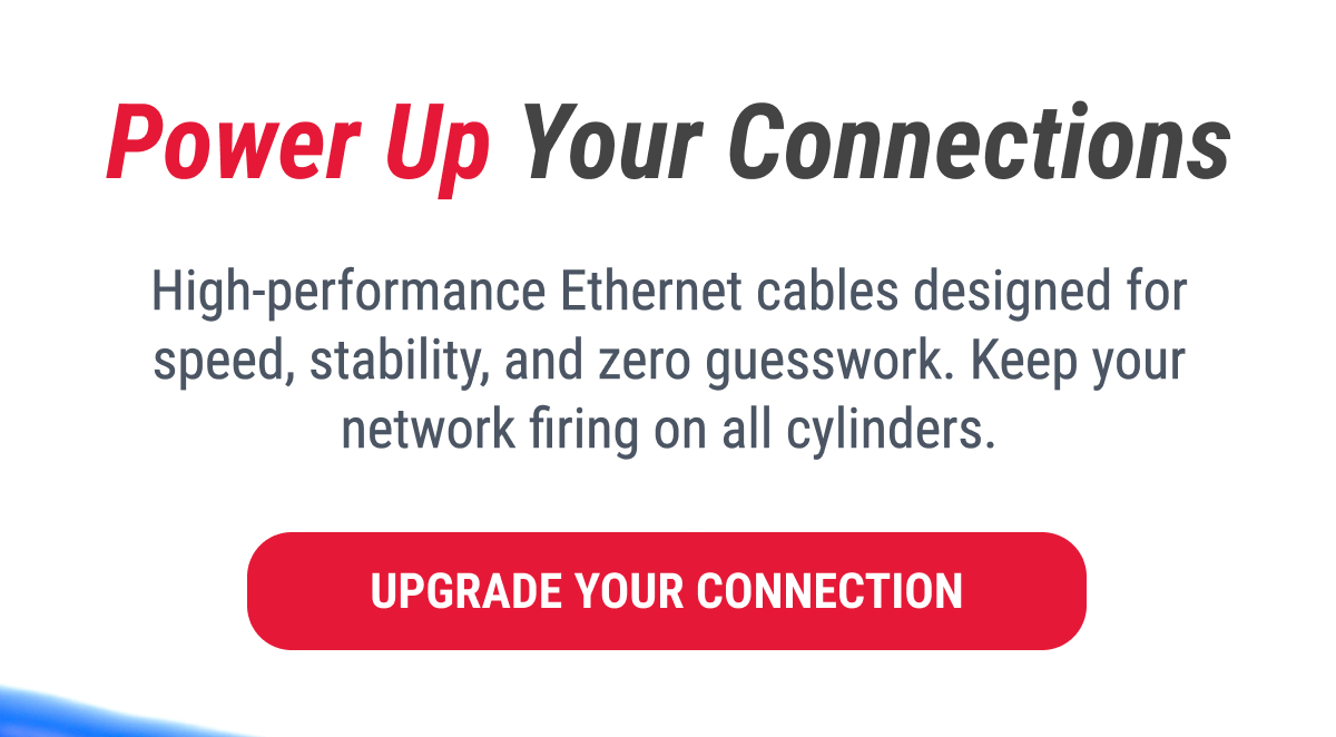 Power Up Your Connections  High-performance Ethernet cables designed for speed, stability, and zero guesswork. Keep your network firing on all cylinders.  UPGRADE YOUR CONNECTION