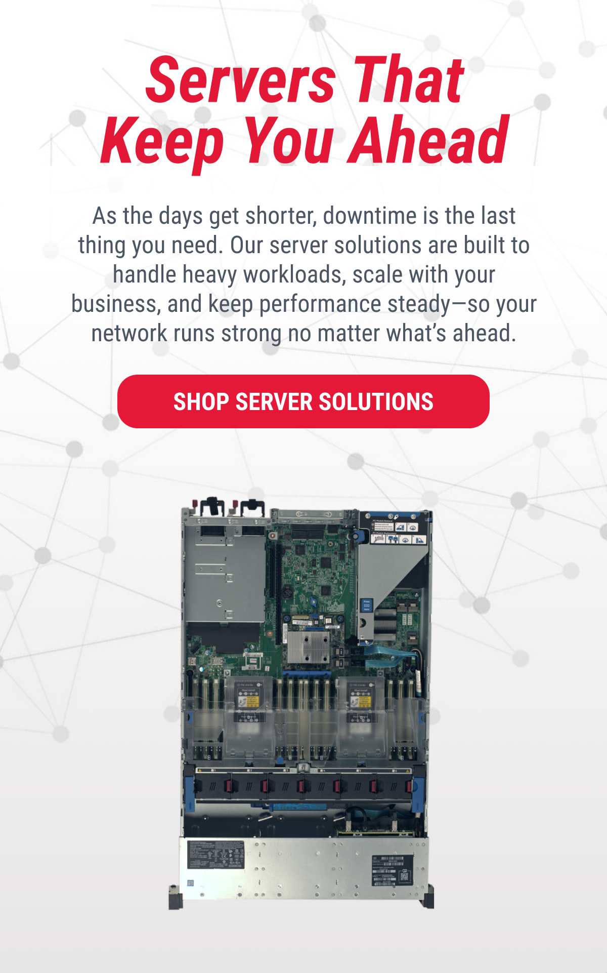 Servers That Keep You Ahead As the days get shorter, downtime is the last thing you need. Our server solutions are built to handle heavy workloads, scale with your business, and keep performance steady—so your network runs strong no matter what's ahead.  SHOP SERVER SOLUTIONS