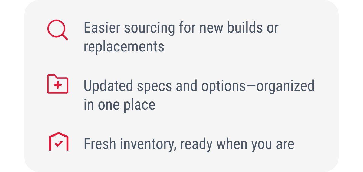 Easier sourcing for new builds or replacements  Updated specs and options—organized in one place  Fresh inventory, ready when you are