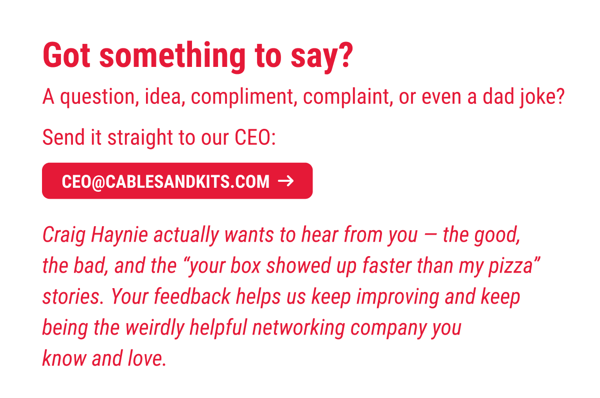 Got something to say? A question, idea, compliment, complaint, or even a dad joke?  Send it straight to our CEO:  📧 ceo@cablesandkits.com  Craig Haynie actually wants to hear from you — the good, the bad, and the “your box showed up faster than my pizza” stories. Your feedback helps us keep improving and keep being the weirdly helpful networking company you know and love.