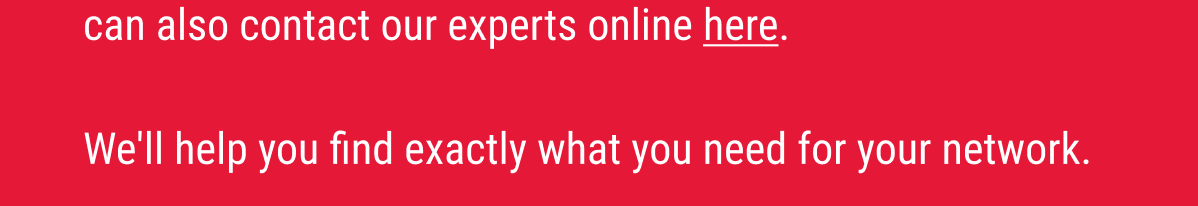 You can also contact our experts online here. We'll help you find exactly what you need for your network.