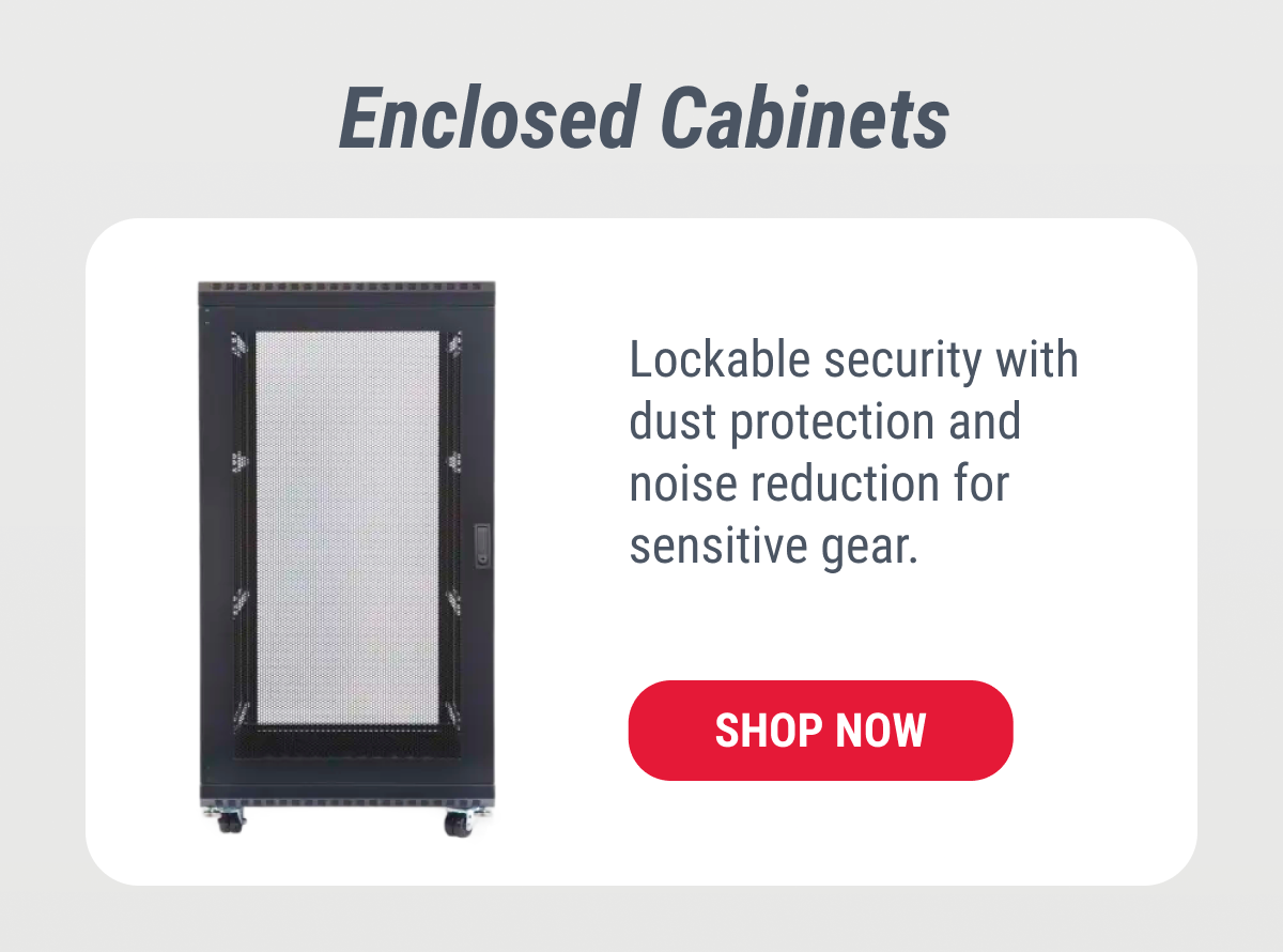 Enclosed Cabinets Lockable security with dust protection and noise reduction for sensitive gear. SHOP NOW