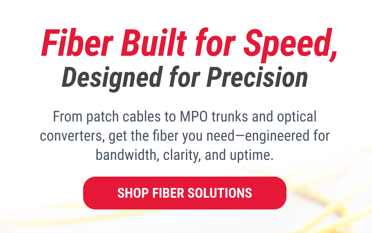 Fiber Built for Speed, Designed for Precision From patch cables to MPO trunks and optical converters, get the fiber you need—engineered for bandwidth, clarity, and uptime. SHOP FIBER SOLUTIONS