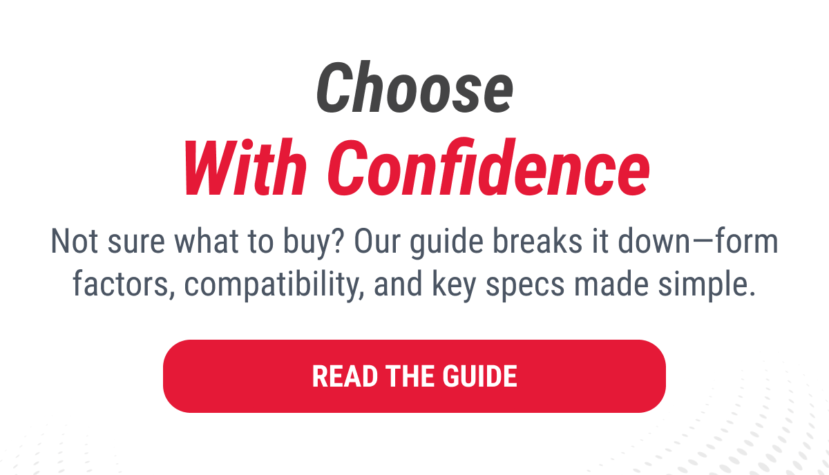 Choose With Confidence Not sure what to buy? Our guide breaks it down—form factors, compatibility, and key specs made simple. READ THE GUIDE