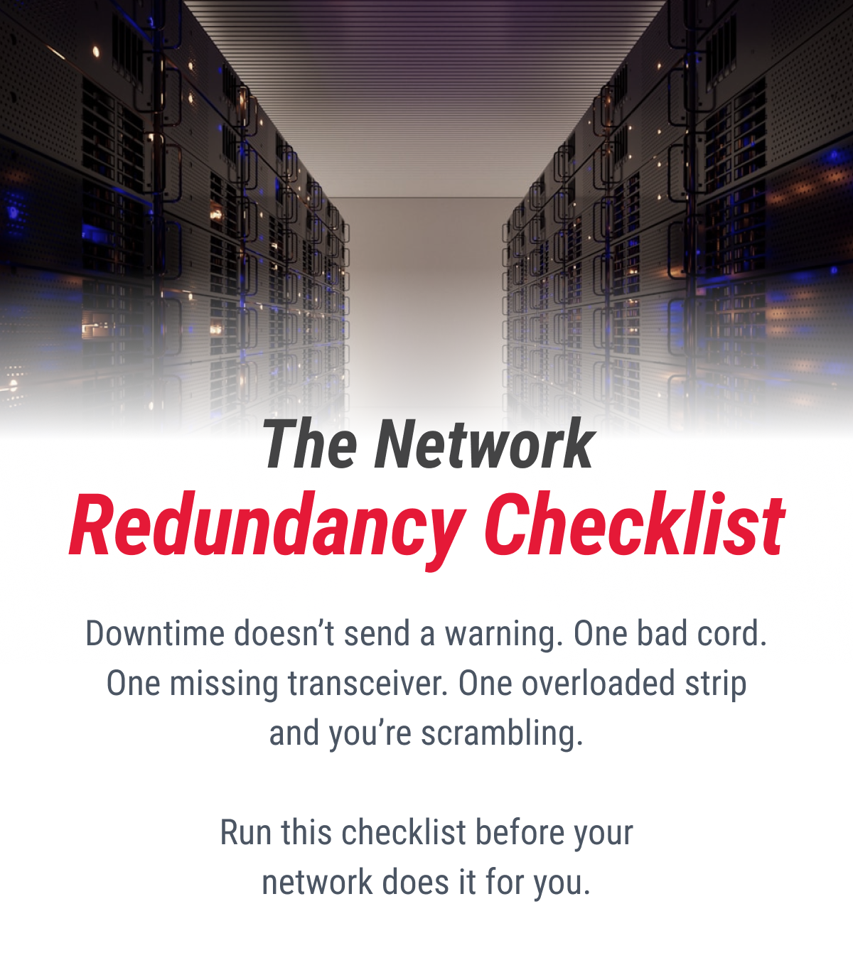 The Network Redundancy Checklist  Downtime doesn't send a warning. One bad cord. One missing transceiver. One overloaded strip and you're scrambling.  Run this checklist before your network does it for you.