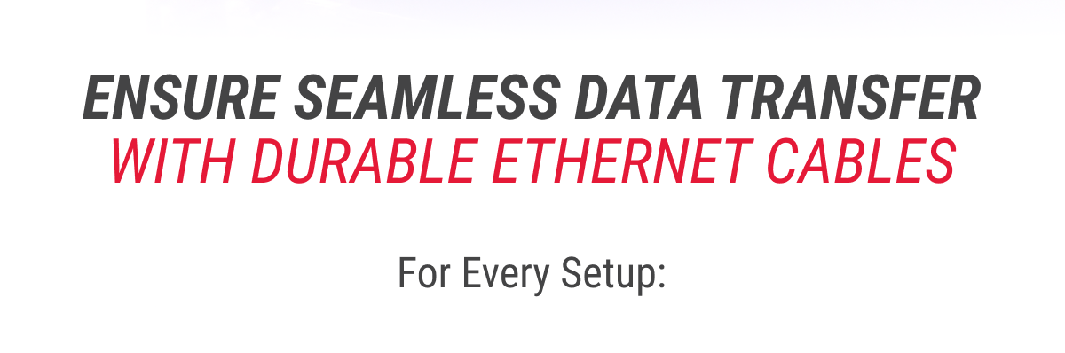 ENSURE SEAMLESS DATA TRANSFER WITH DURABLE ETHERNET CABLES  For Every Setup: