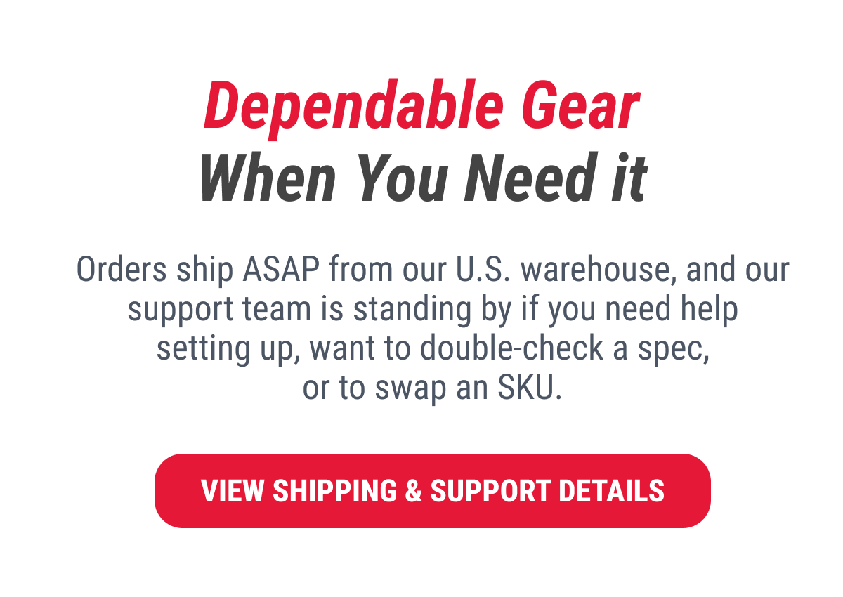 Dependable Gear When You Need it Orders ship ASAP from our U.S. warehouse, and our support team is standing by if you need help setting up, want to double-check a spec, or to swap an SKU.  VIEW SHIPPING & SUPPORT DETAILS