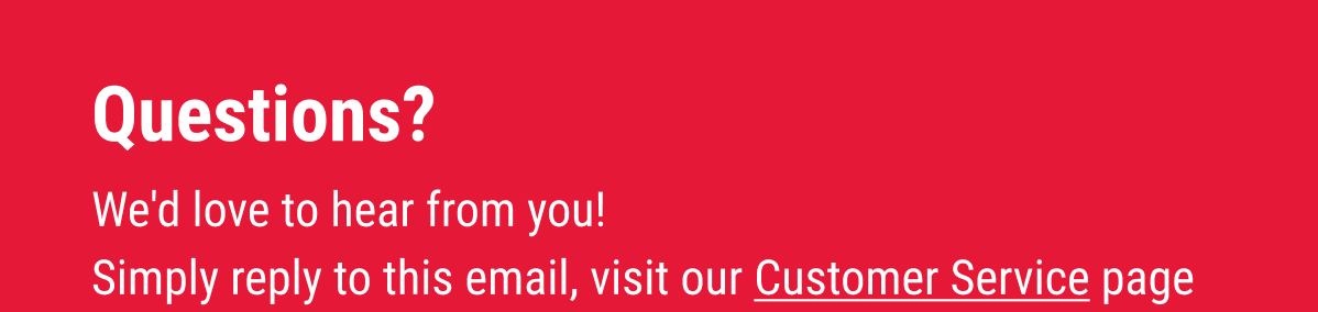 Questions?  We'd love to hear from you! Simply reply to this email, visit our Customer Service page to