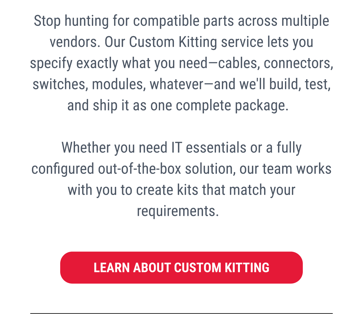 Stop hunting for compatible parts across multiple vendors. Our Custom Kitting service lets you specify exactly what you need—cables, connectors, switches, modules, whatever—and we'll build, test, and ship it as one complete package.  Whether you need IT essentials or a fully configured out-of-the-box solution, our team works with you to create kits that match your requirements.  LEARN ABOUT CUSTOM KITTING