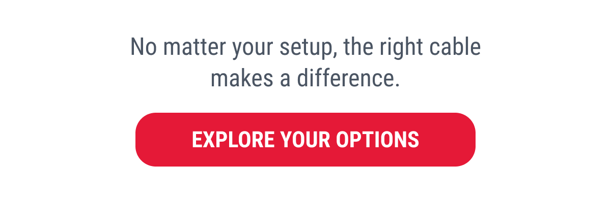 No matter your setup, the right cable makes a difference.  EXPLORE YOUR OPTIONS