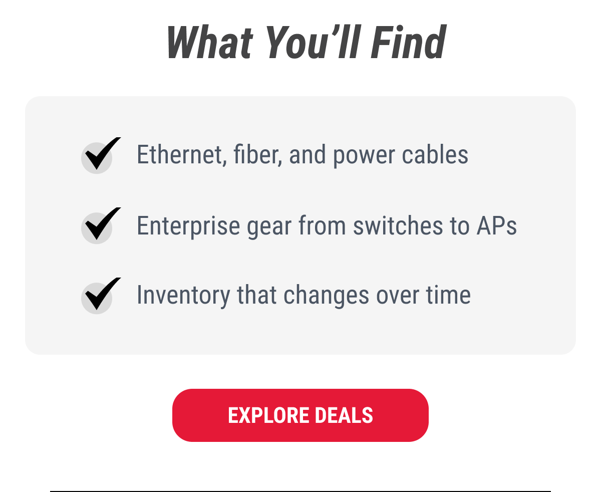 What You'll Find  ✓ Ethernet, fiber, and power cables ✓ Enterprise gear from switches to APs ✓ Inventory that changes over time  EXPLORE DEALS