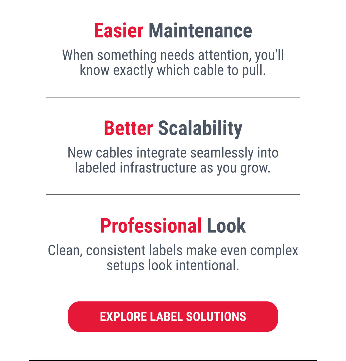 Easier Maintenance When something needs attention, you'll know exactly which cable to pull.  Better Scalability New cables integrate seamlessly into labeled infrastructure as you grow.  Professional Look Clean, consistent labels make even complex setups look intentional.  EXPLORE LABEL SOLUTIONS
