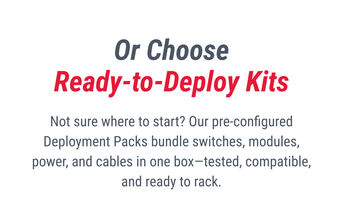 Or Choose Ready-to-Deploy Kits  Not sure where to start? Our pre-configured Deployment Packs bundle switches, modules, power, and cables in one box—tested, compatible, and ready to rack.