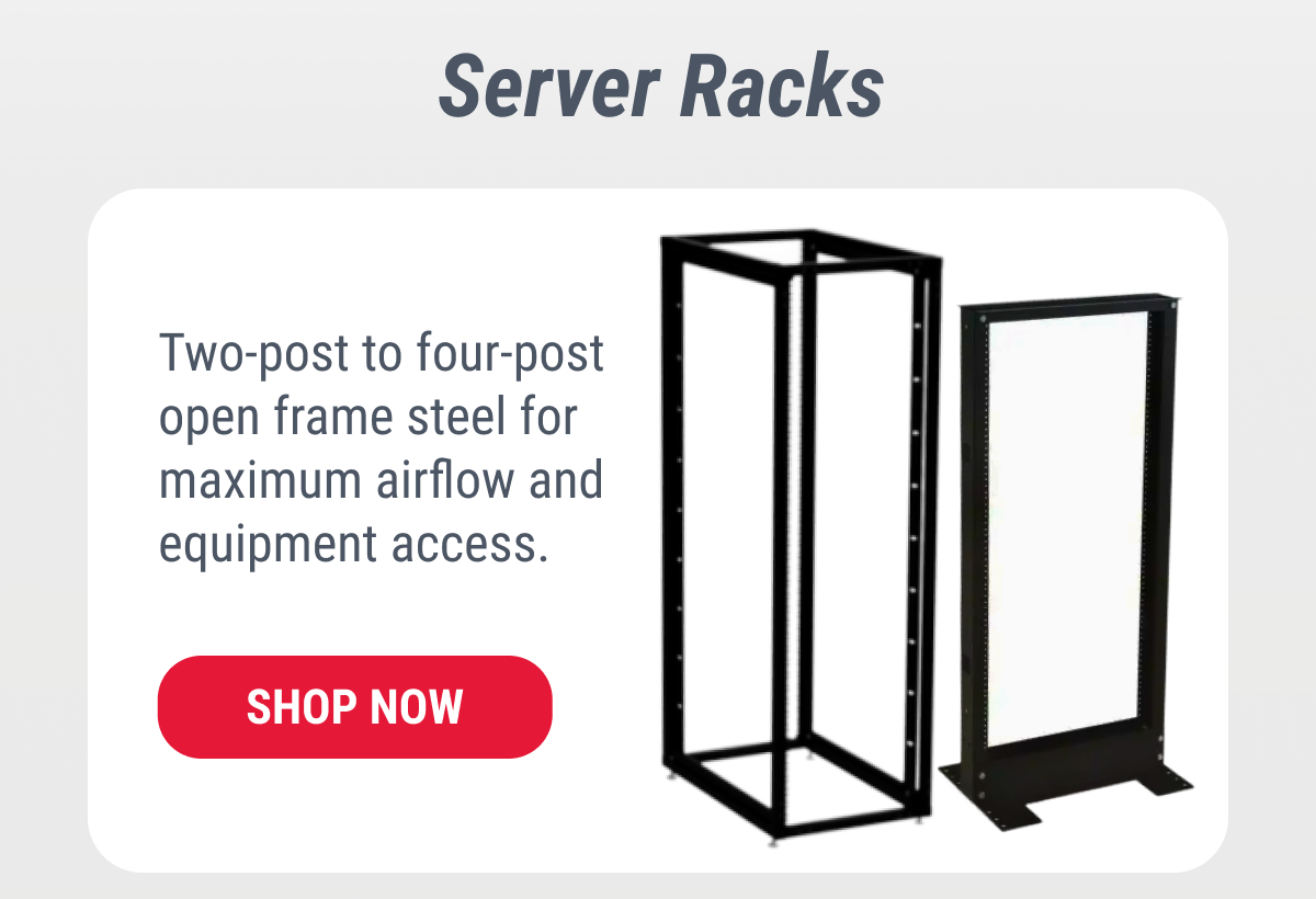 Server Racks Two-post to four-post open frame steel for maximum airflow and equipment access. SHOP NOW