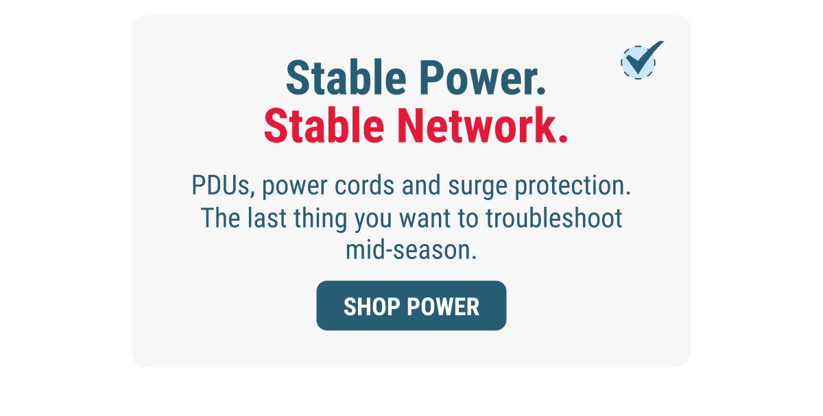 Stable Power. Stable Network. PDUs, power cords and surge protection. The last thing you want to troubleshoot mid-season. SHOP POWER