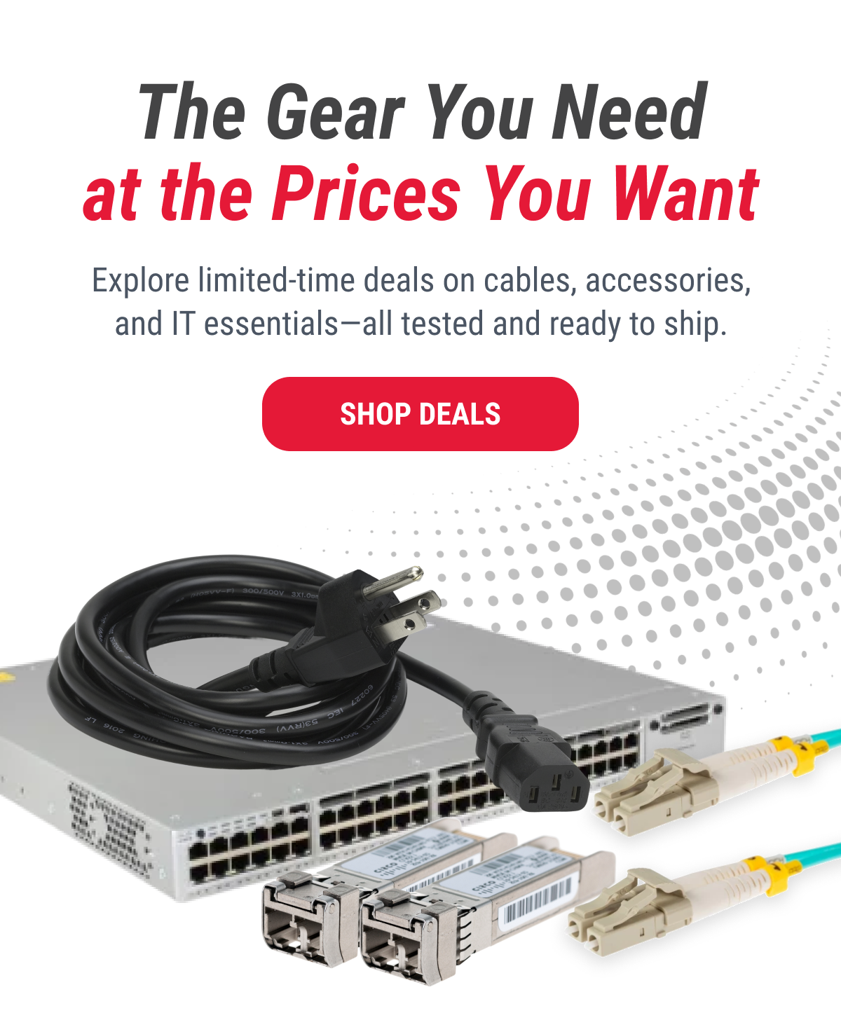 The Gear You Need at the Prices You Want  Explore limited-time deals on cables, accessories, and IT essentials—all tested and ready to ship.  SHOP DEALS