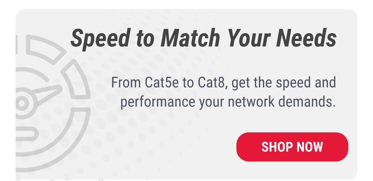 Speeds to Match Your Needs From Cat5e to Cat8, get the speed and performance your network demands.