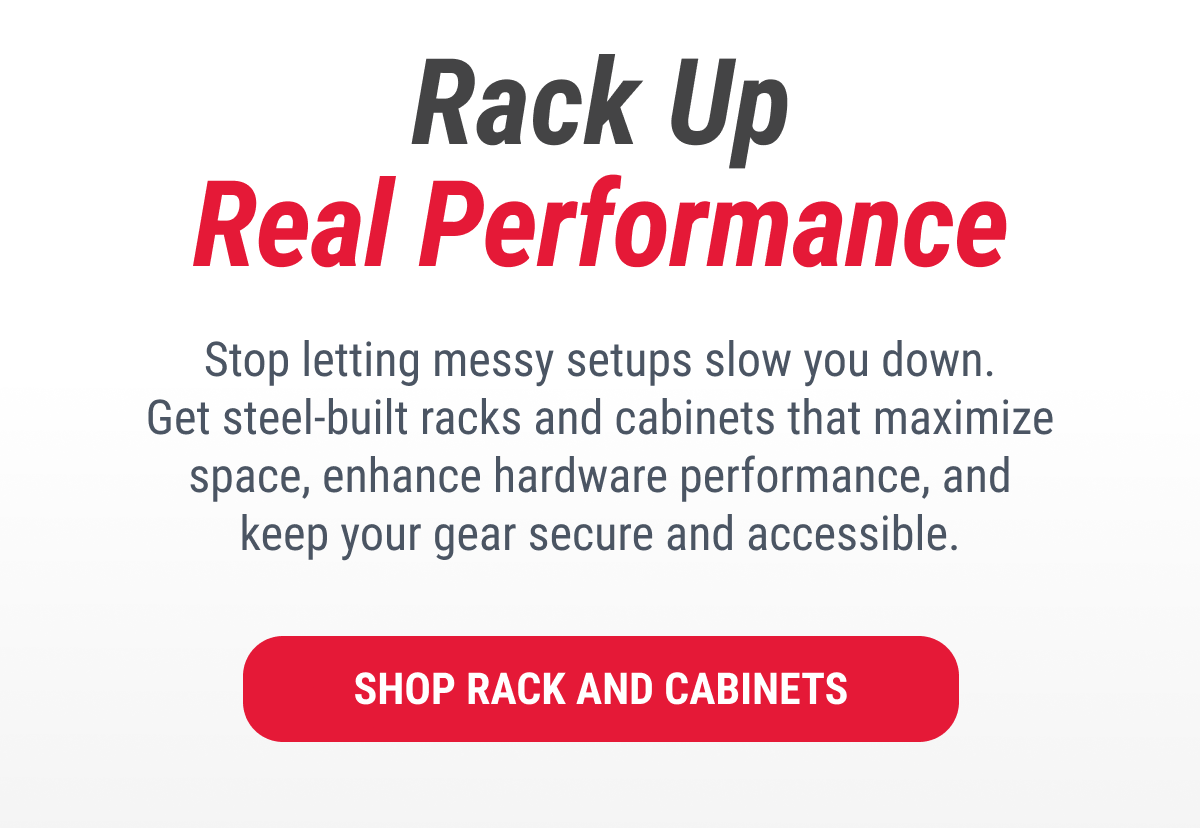 Rack Up Real Performance  Stop letting messy setups slow you down. Get steel-built racks and cabinets that maximize space, enhance hardware performance, and keep your gear secure and accessible.  SHOP RACK AND CABINETS
