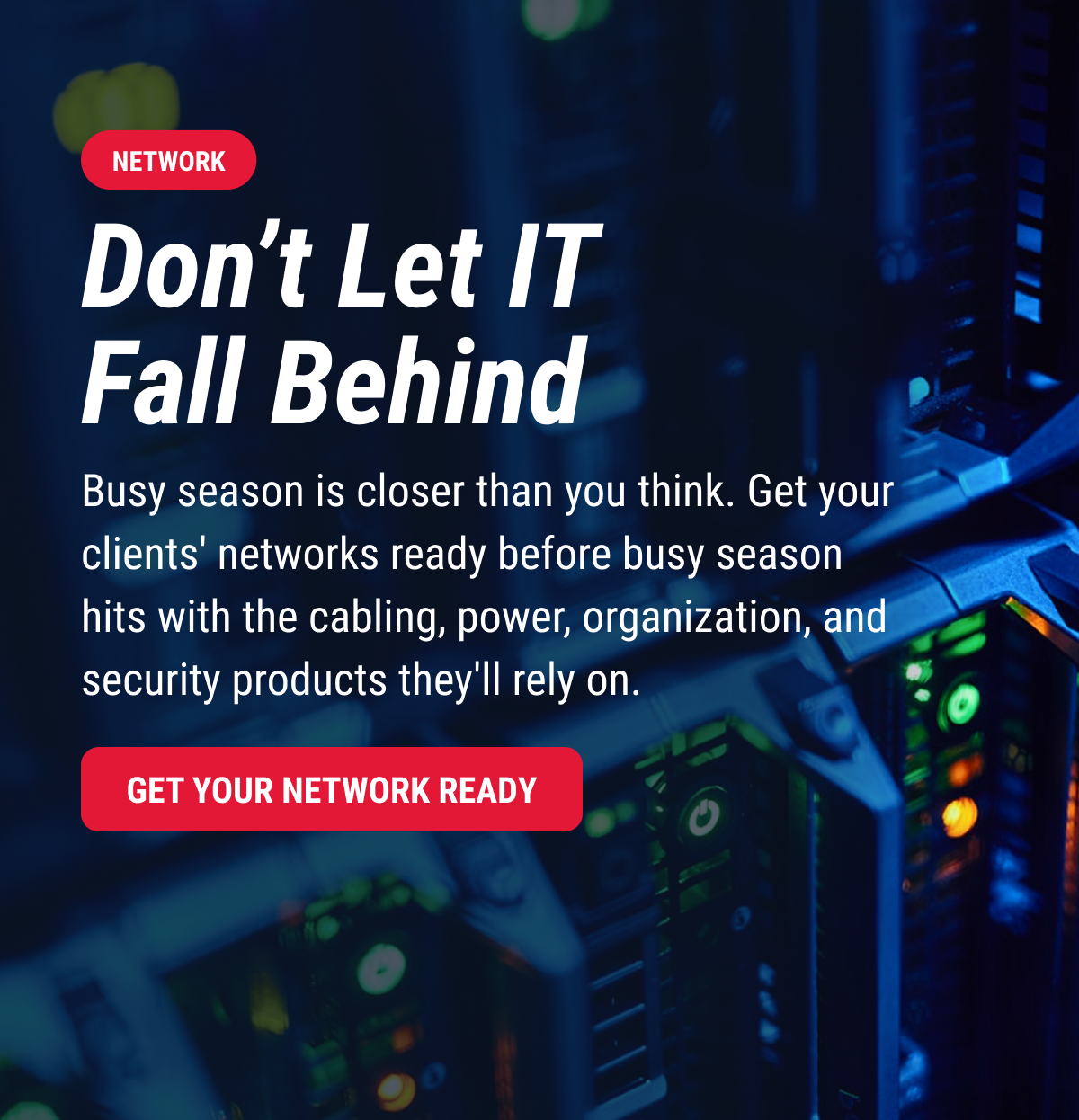 Don’t Let IT Fall Behind Busy season is closer than you think. Get your clients' networks ready before busy season hits with the cabling, power, organization, and security products they'll rely on. GET YOUR NETWORK READY