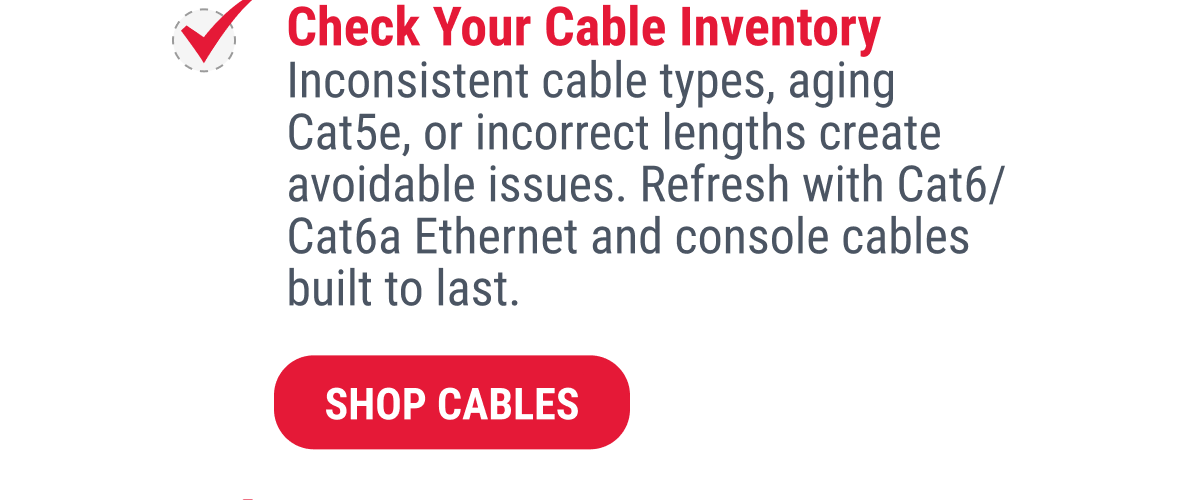 Check Your Cable Inventory Inconsistent cable types, aging Cat5e, or incorrect lengths create avoidable issues. Refresh with Cat6/ Cat6a Ethernet and console cables built to last.  SHOP CABLES