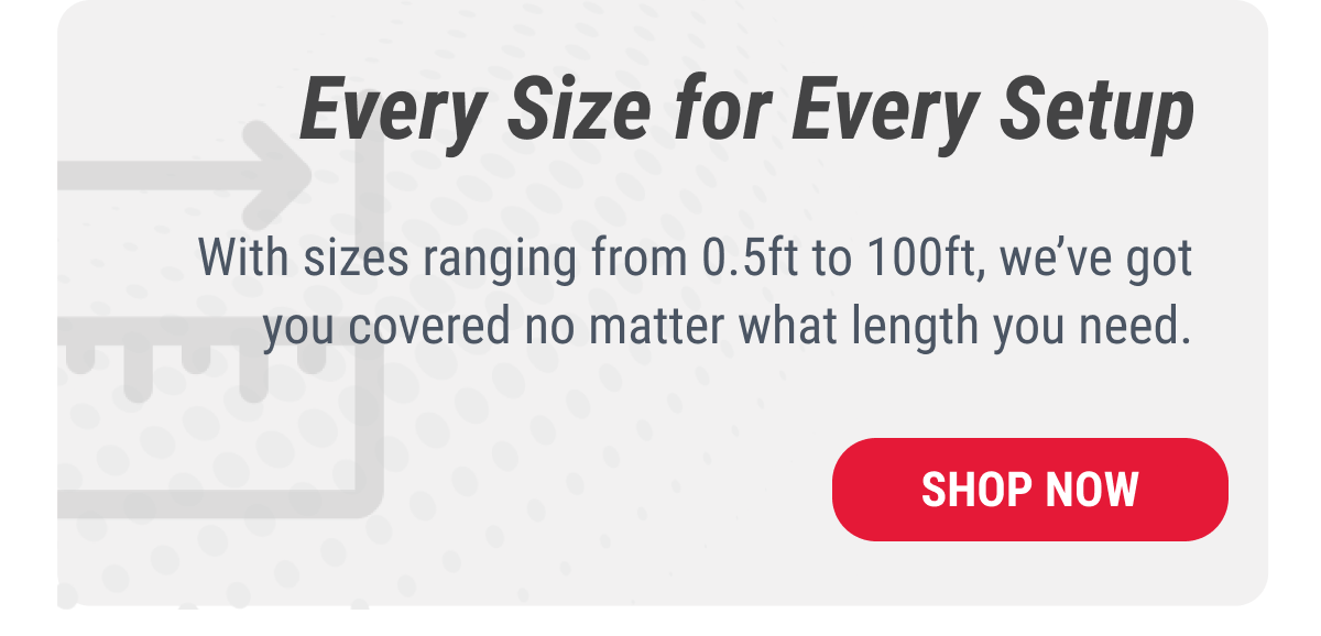 Every Size for Every Setup With sizes ranging from 0.5ft to 100ft, we've got you covered no matter what length you need.