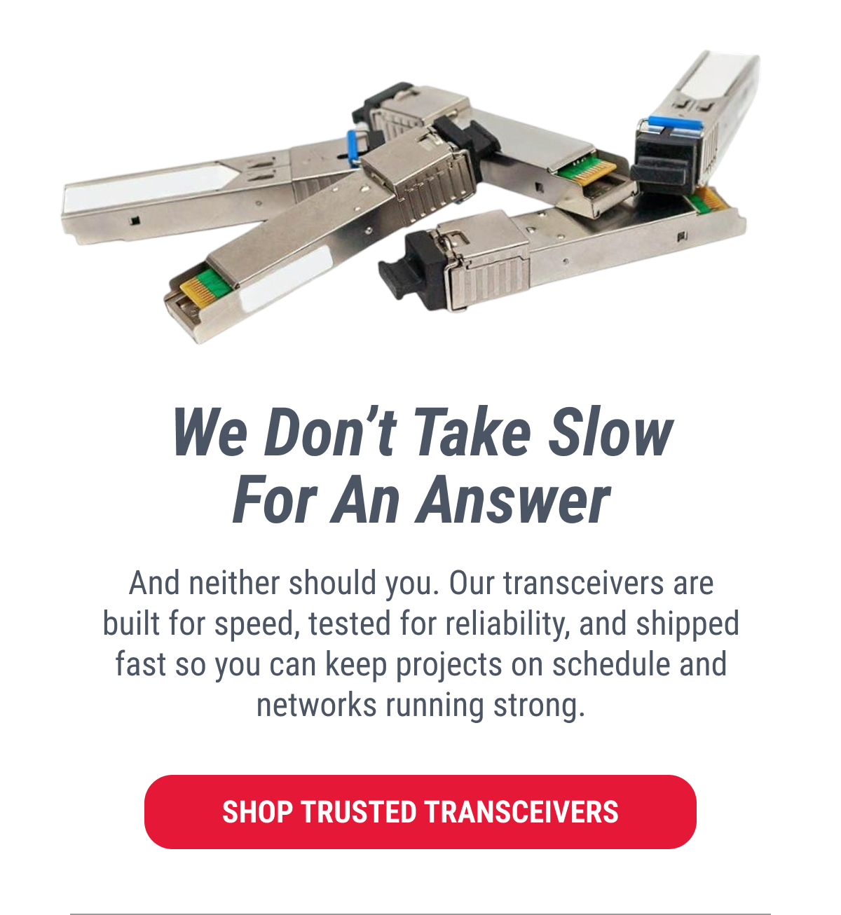 We Don't Take Slow For An Answer And neither should you. Our transceivers are built for speed, tested for reliability, and shipped fast so you can keep projects on schedule and networks running strong.  SHOP TRUSTED TRANSCEIVERS