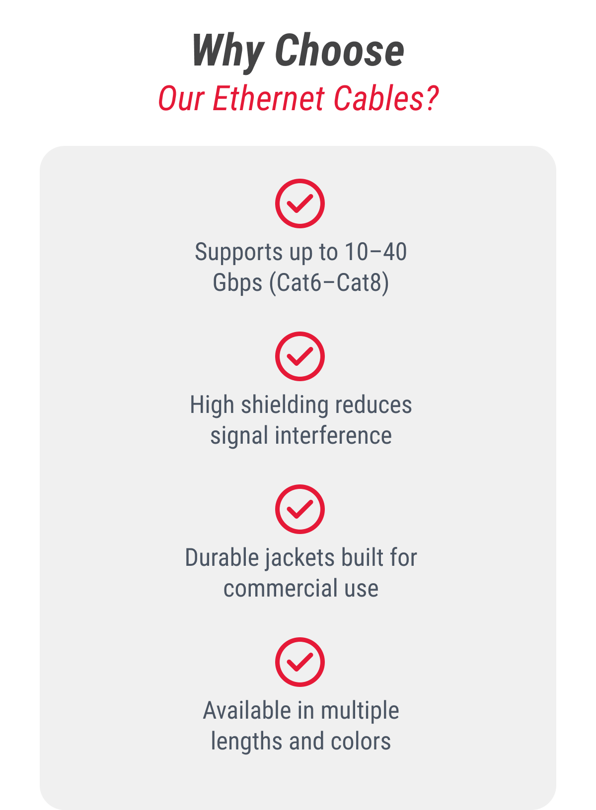 Why Choose Our Ethernet Cables?  ✔ Supports up to 10–40 Gbps (Cat6–Cat8) ✔ High shielding reduces signal interference ✔ Durable jackets built for commercial use ✔ Available in multiple lengths and colors