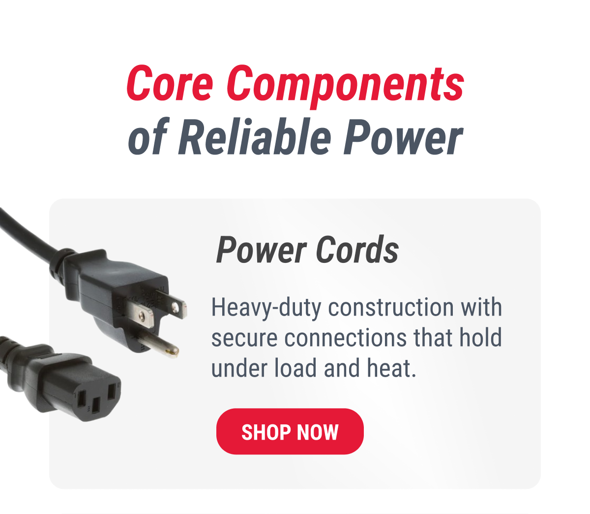 Core Components of Reliable Power  Power Cords Heavy-duty construction with secure connections that hold under load and heat. SHOP NOW