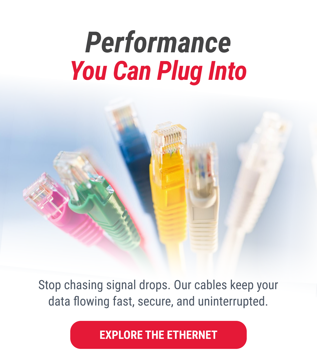 Performance You Can Plug Into  Stop chasing signal drops. Our cables keep your data flowing fast, secure, and uninterrupted.  EXPLORE THE ETHERNET