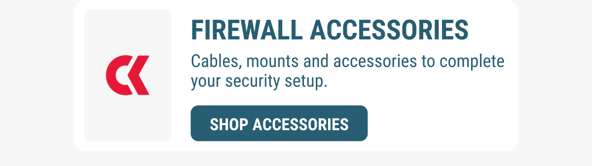 FIREWALL ACCESSORIES Cables, mounts and accessories to complete your security setup. SHOP ACCESSORIES 