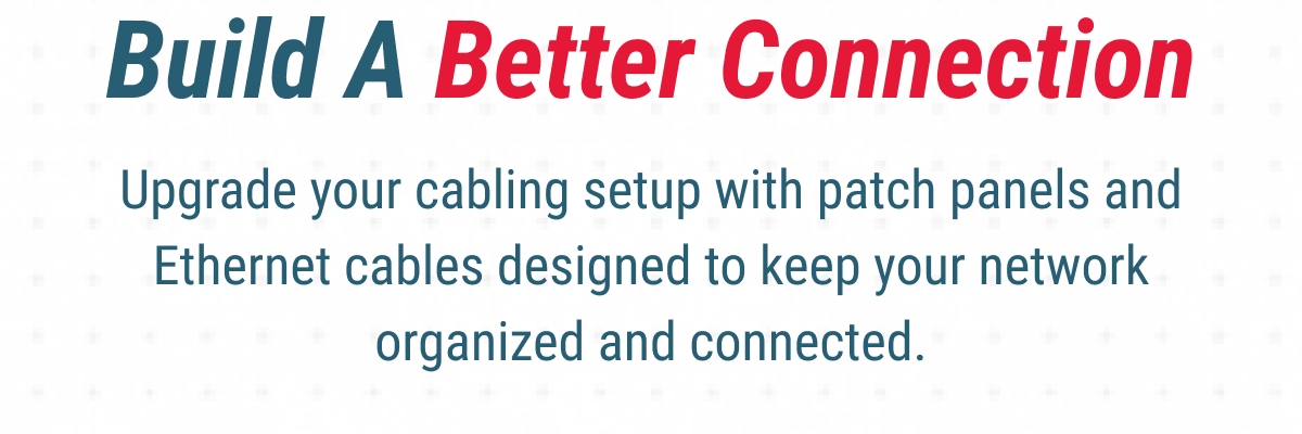 Build A Better Connection Upgrade your cabling setup with patch panels and Ethernet cables designed to keep your network organized and connected.