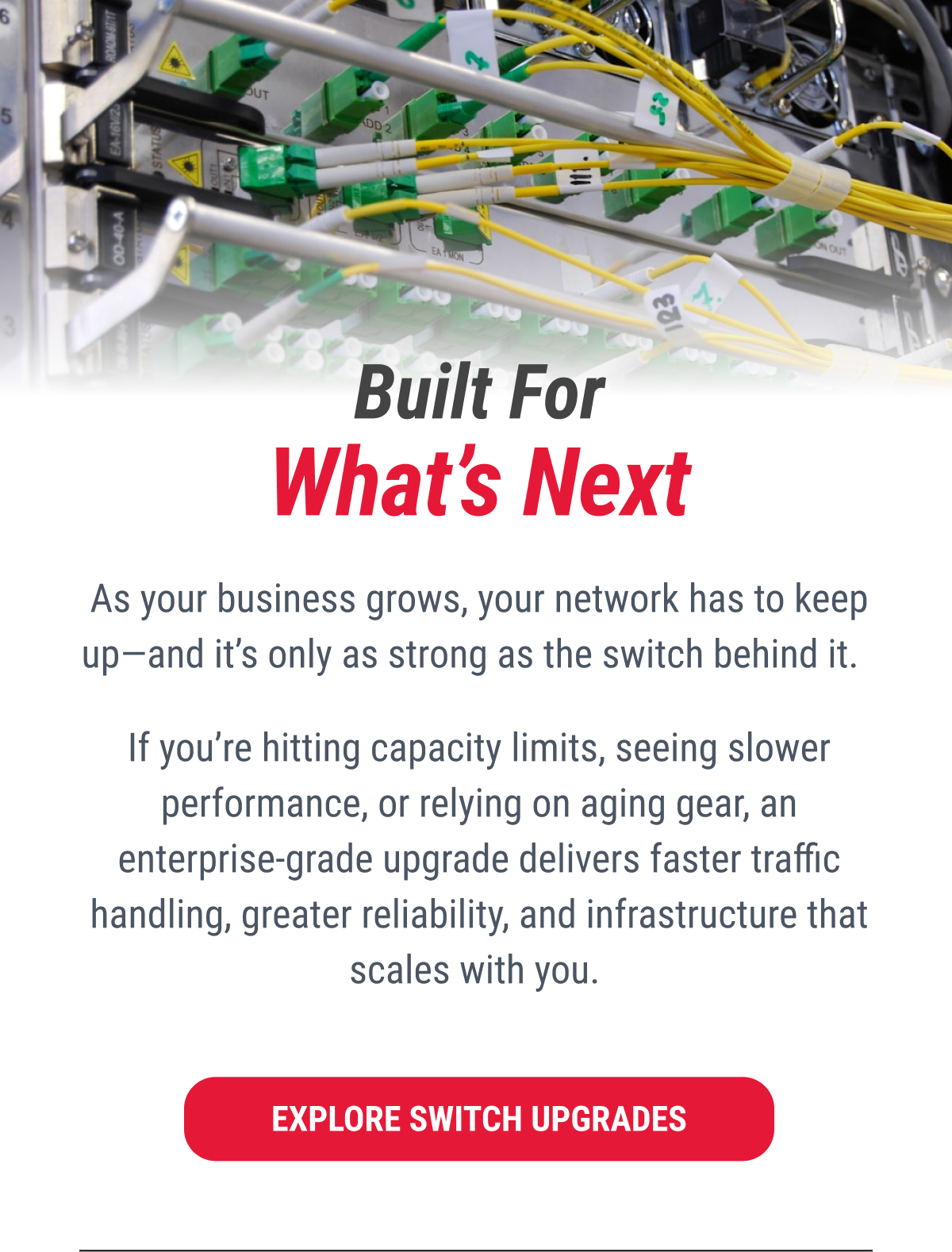 Built For What's Next  As your business grows, your network has to keep up–and it's only as strong as the switch behind it.  If you're hitting capacity limits, seeing slower performance, or relying on aging gear, an enterprise-grade upgrade delivers faster traffic handling, greater reliability, and infrastructure that scales with you.  EXPLORE SWITCH UPGRADES