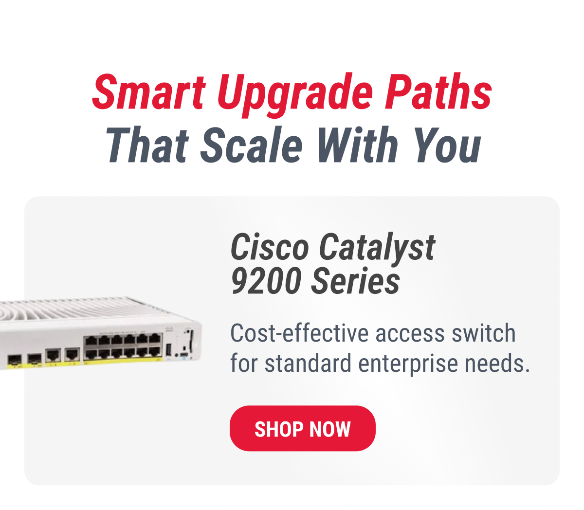 Smart Upgrade Paths That Scale With You  Cisco Catalyst 9200 Series  Cost-effective access switch for standard enterprise needs.  SHOP NOW