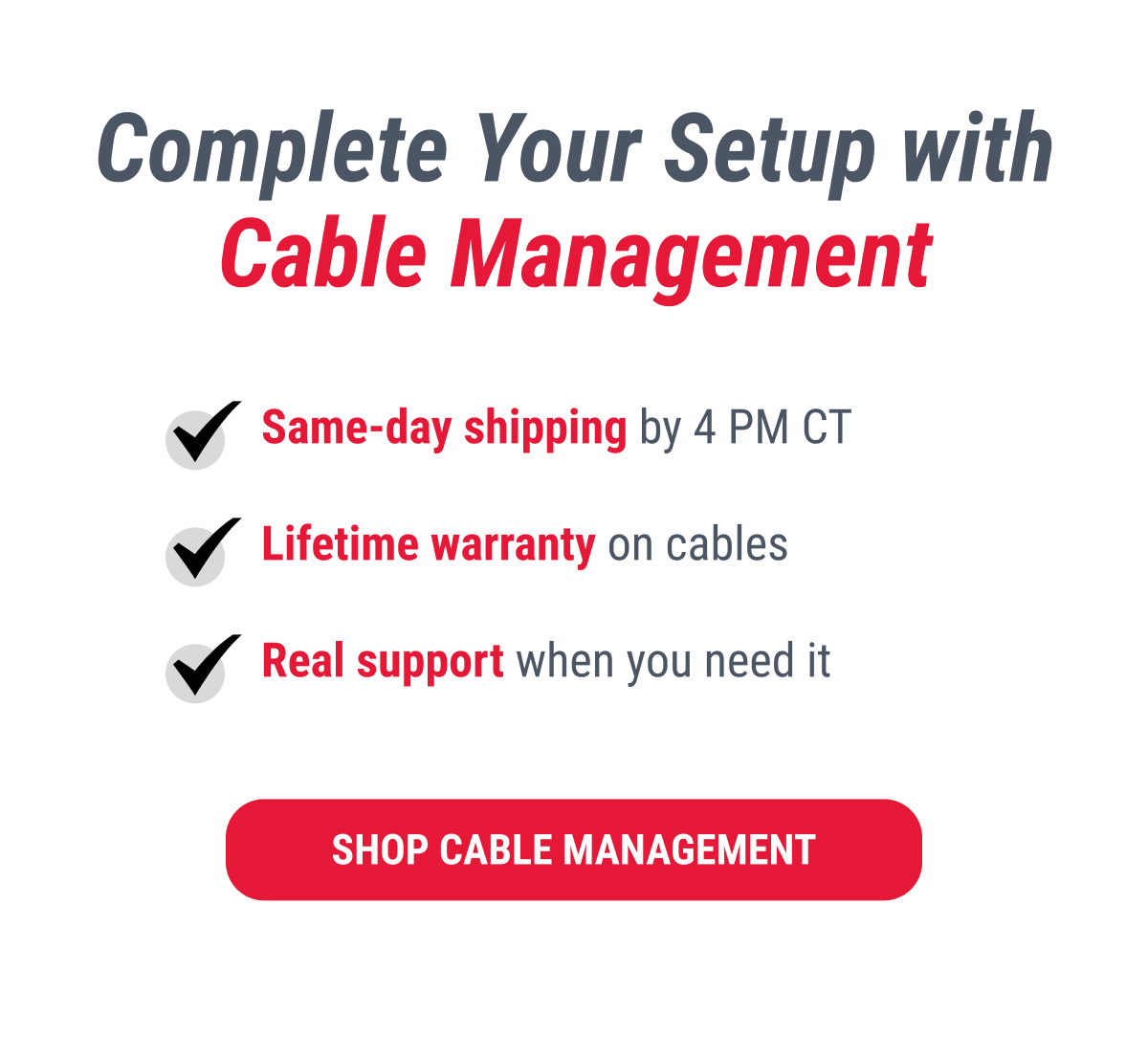 Complete Your Setup with Cable Management  ✔ Same-day shipping by 4 PM CT ✔ Lifetime warranty on cables ✔ Real support when you need it  SHOP CABLE MANAGEMENT