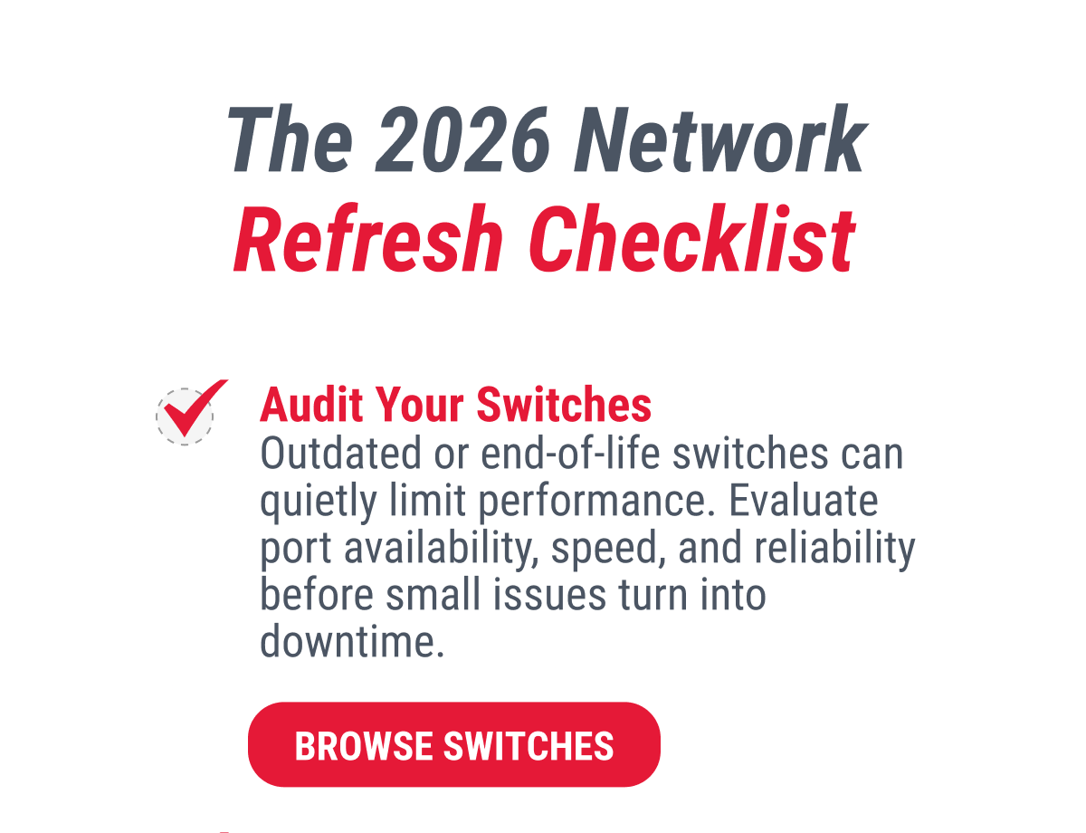 The 2026 Network Refresh Checklist  Audit Your Switches Outdated or end-of-life switches can quietly limit performance. Evaluate port availability, speed, and reliability before small issues turn into downtime.  BROWSE SWITCHES