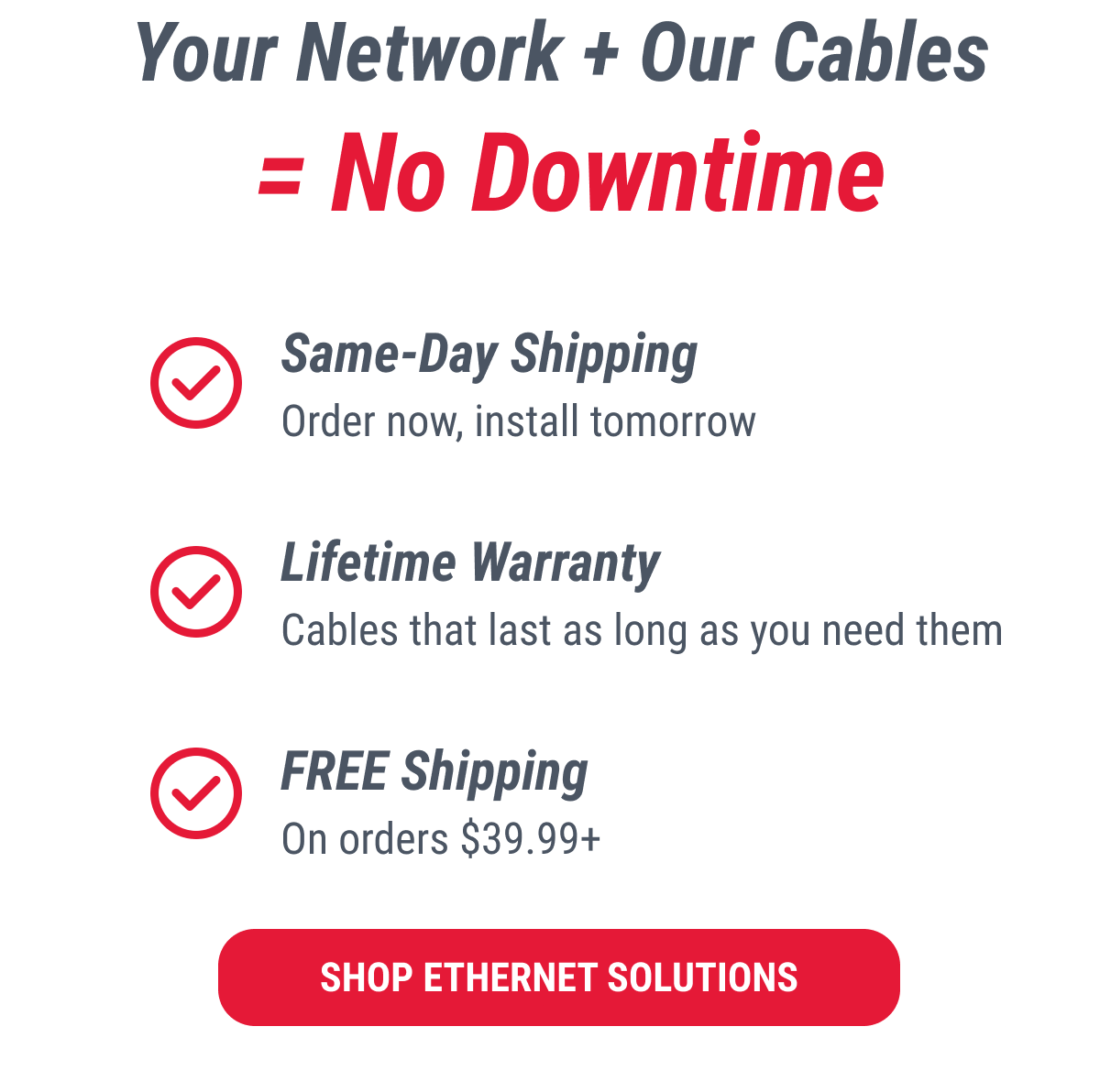 Your Network + Our Cables = No Downtime  ✓ Same-Day Shipping Order now, install tomorrow  ✓ Lifetime Warranty Cables that last as long as you need them  ✓ FREE Shipping On orders $39.99+  SHOP ETHERNET SOLUTIONS