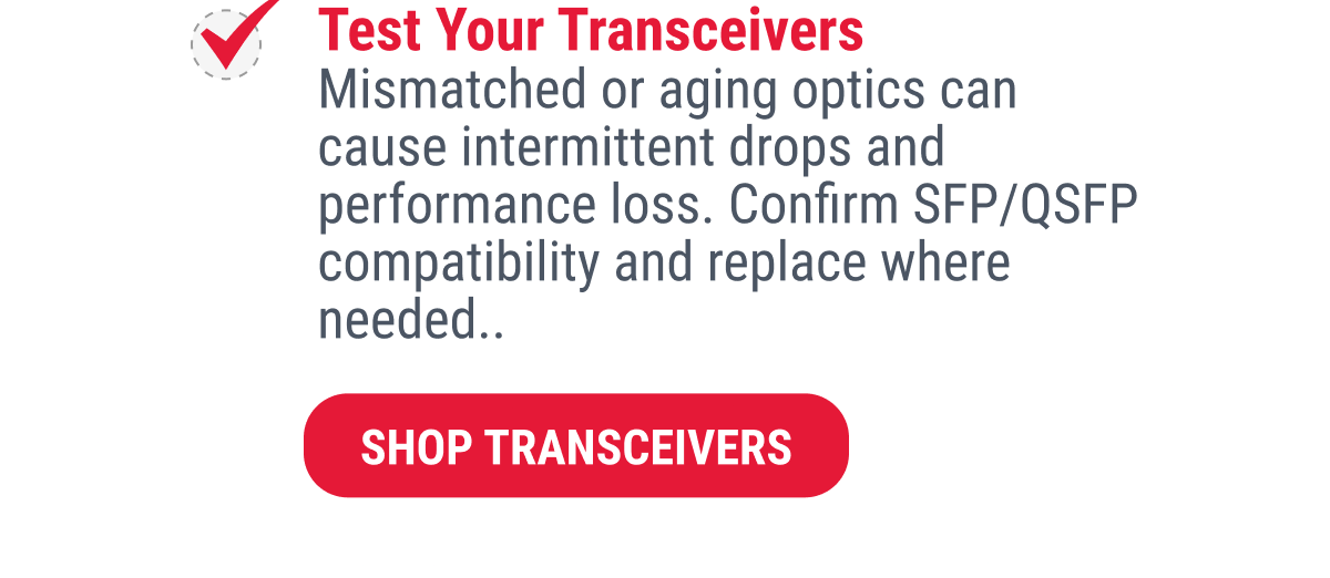 Test Your Transceivers Mismatched or aging optics can cause intermittent drops and performance loss. Confirm SFP/QSFP compatibility and replace where needed..  SHOP TRANSCEIVERS