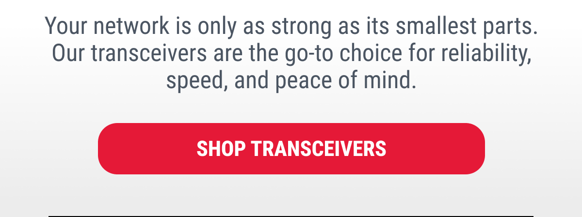 Your network is only as strong as its smallest parts. Our transceivers are the go-to choice for reliability, speed, and peace of mind.  SHOP TRANSCEIVERS