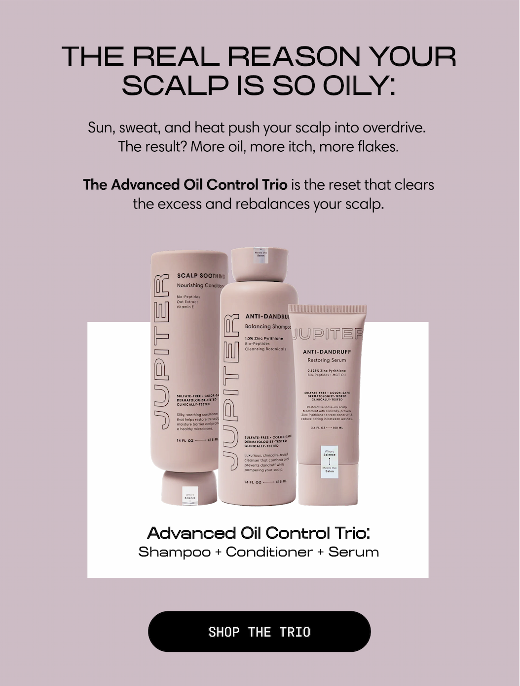 The real reason your scalp is so oily: sun, sweat, and heat push your scalp into overdrive. The result? More oil, more itch, more flakes. The Advanced Oil Control Trio is the reset that clears the excess and rebalances your scalp. Advanced Oil Control Trio: Shampoo + Conditioner + Serum. Shop the Trio.