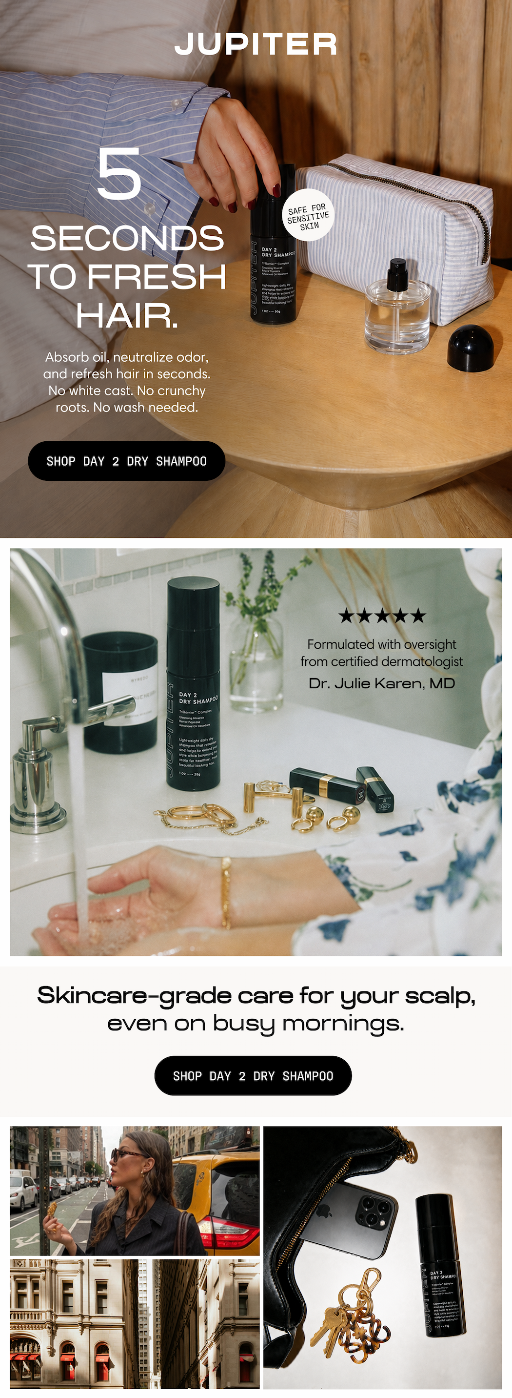 Jupiter. 5 seconds to fresh hair. Absorb oil, neutralize odor, and refresh hair in seconds. No white cast, no crunchy roots, no wash needed. Safe for sensitive skin. Shop Day 2 Dry Shampoo. Formulated with oversight from certified dermatologist Dr. Julie Karen, MD. Skincare-grade care for your scalp, even on busy mornings. Day 2 Dry Shampoo shown on a bathroom counter and tucked into an everyday bag alongside keys and a phone. Shop Day 2 Dry Shampoo.