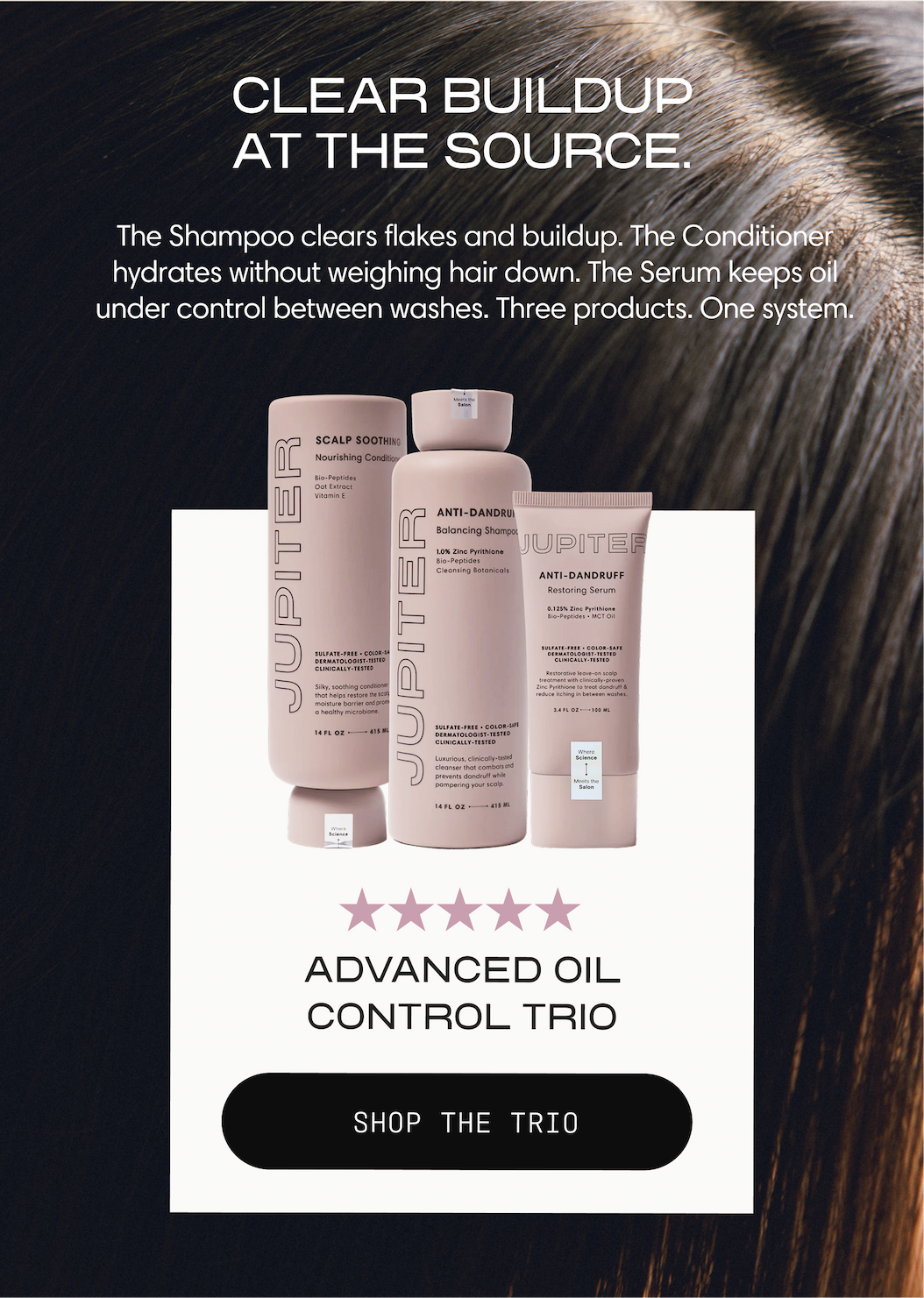 Clear buildup at the source. The Shampoo clears flakes and buildup, the Conditioner hydrates without weighing hair down, and the Serum keeps oil under control between washes. Three products, one system. Advanced Oil Control Trio. Shop the Trio.
