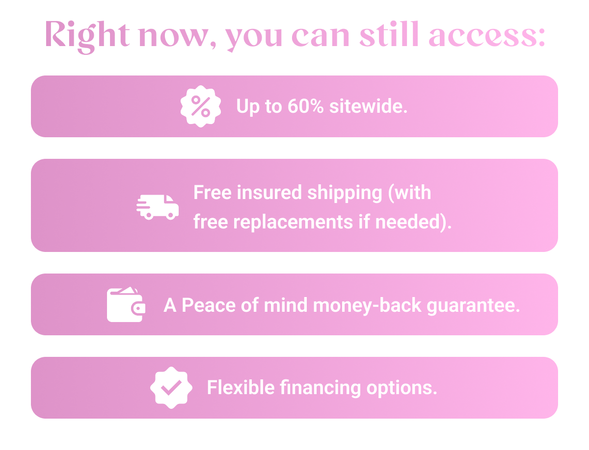 Right now, you can still access: Up to 60% sitewide. Free insured shipping (with free replacements if needed). A Peace of mind money-back guarantee. Flexible financing options.