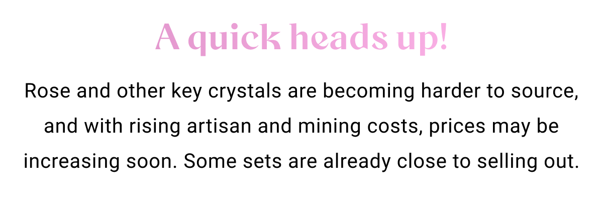 A quick heads up! Rose and other key crystals are becoming harder to source, and with rising artisan and mining costs, prices may be increasing soon. Some sets are already close to selling out.