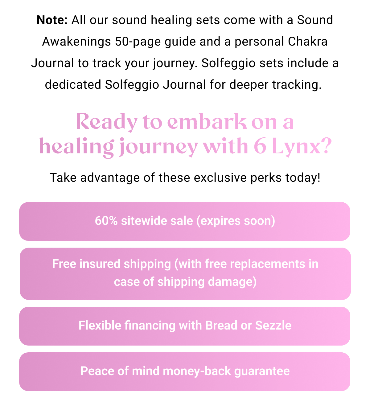 Note: All our sound healing sets come with a Sound Awakenings 50-page guide and a personal Chakra Journal to track your journey. Solfeggio sets include a dedicated Solfeggio Journal for deeper tracking. Ready to embark on a healing journey with 6 Lynx? Take advantage of these exclusive perks today! 60% sitewide sale – ending soon Free insured shipping (with free replacements in case of shipping damage) Flexible financing with Bread or Sezzle Peace of mind money-back guarantee
