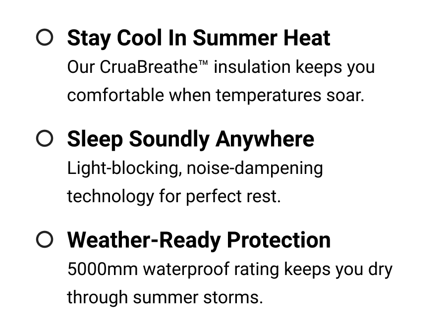 Stay Cool in Summer Heat Our CruaBreathe™ insulation keeps you comfortable when temperatures soar.  Sleep Soundly Anywhere Light-blocking, noise-dampening technology for perfect rest.  Weather-Ready Protection 5000mm waterproof rating keeps you dry through summer storms.
