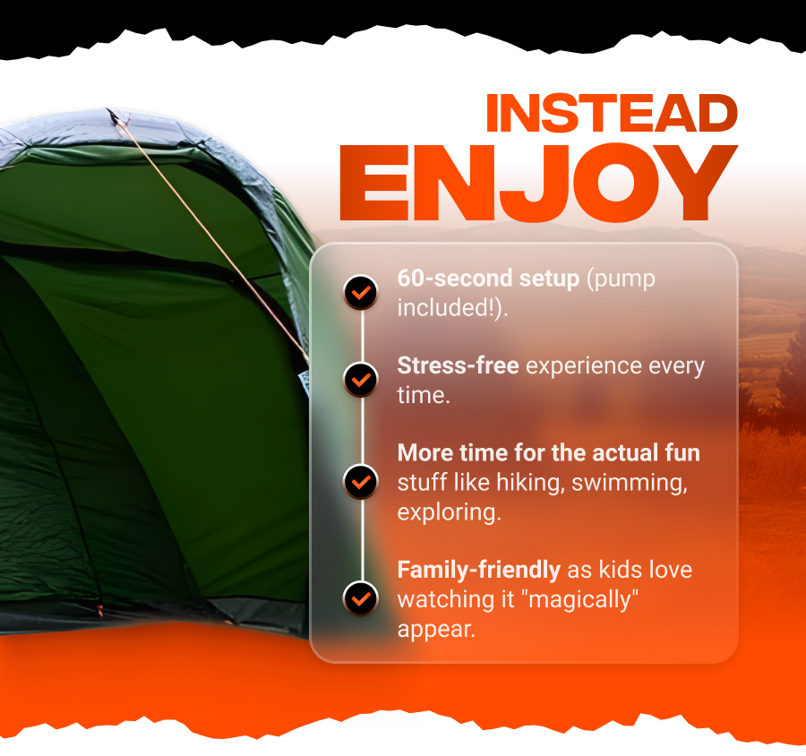 Instead Enjoy 60-second setup (pump included!)  Stress-free experience every single time  More time for actual fun like hiking, swimming, exploring  Family-friendly as kids love watching it "magically" appear