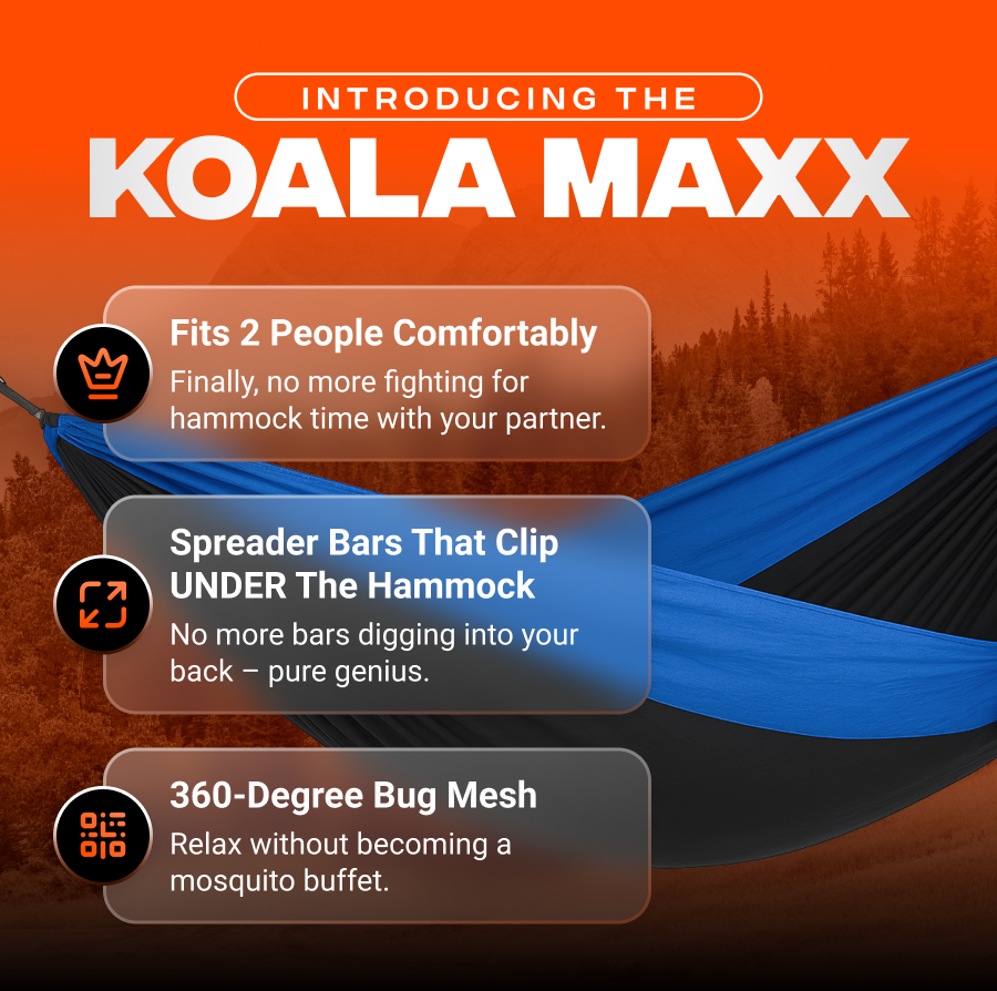 introducing the  KOALA Maxx  Fits 2 people comfortably  Finally, no more fighting for hammock time with your partner.  Spreader bars that clip UNDER the hammock  No more bars digging into your back – pure genius.  360-degree bug mesh  Relax without becoming a mosquito buffet.