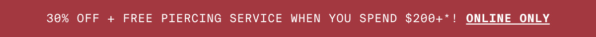 30% OFF + FREE PIERCING WHEN YOU SPEND $200+*! ONLINE ONLY